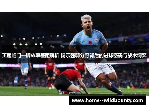 英超临门一脚效率差距解析 揭示强弱分野背后的进球密码与战术博弈