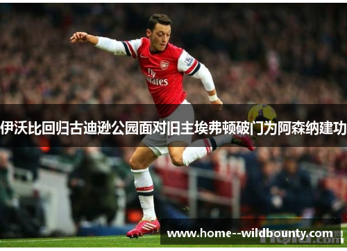 伊沃比回归古迪逊公园面对旧主埃弗顿破门为阿森纳建功 伊沃比回归古迪逊公园面对旧主埃弗顿破门为阿森纳建功