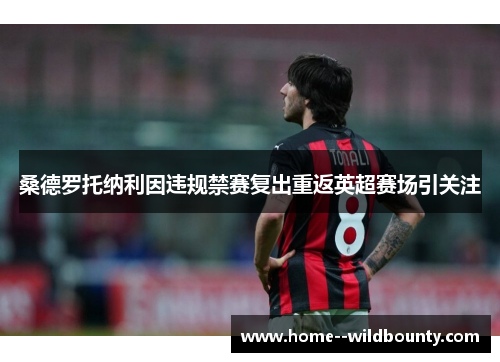 桑德罗托纳利因违规禁赛复出重返英超赛场引关注 桑德罗托纳利因违规禁赛复出重返英超赛场引关注